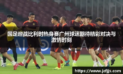 国足迎战比利时热身赛广州球迷期待精彩对决与激情时刻